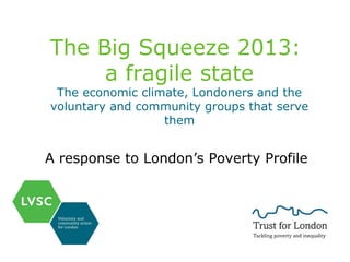 The Big Squeeze 2013:
a fragile state

The economic climate, Londoners and the
voluntary and community groups that serve
them

A response to London’s Poverty Profile

 