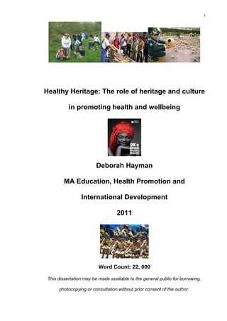 1




Healthy Heritage: The role of heritage and culture

           in promoting health and wellbeing




                         Deborah Hayman

         MA Education, Health Promotion and

                 International Development

                                   2011




                          Word Count: 22, 000

 This dissertation may be made available to the general public for borrowing,

      photocopying or consultation without prior consent of the author.
 