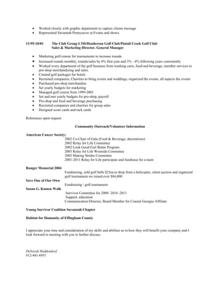 •    Worked closely with graphic department to capture clients message
    •    Represented Savannah Pennysaver at Events and shows


11/95-10/01       The Club Group LTD/Henderson Golf Club/Pintail Creek Golf Club
                  Sales & Marketing Director. General Manager

    •    Marketing golf course for tournaments to increase rounds
    •    Increased rounds monthly, rounds/sales by 6% first year and 3% - 4% following years consistently
    •    Worked every department of the golf business from washing carts, food and beverage, member services to
         pro-shop merchandizing and sales.
    •    Created golf packages for hotels
    •    Recruited companies, Charities to bring events and weddings, organized the events, all aspects the events
    •    Purchased pro-shop merchandise
    •    Set yearly budgets for marketing
    •    Managed golf course from 1999-2001
    •    Set and met yearly budgets for pro-shop, payroll
    •    Pro-shop and food and beverage purchasing
    •    Recruited companies and charities for group sales
    •    Designed score cards and rack cards

References upon request

                                  Community Outreach/Volunteer Information

American Cancer Society:
                       2002 Co-Chair of Gala (Food & Beverage, decorations)
                       2002 Relay for Life Committee
                       2002 Look Good Feel Better Program
                       2003 Relay for Life Westside Committee
                       2003 Making Strides Committee
                       2001-2011 Relay for Life participate and fundraise for a team

Ranger Memorial 2004
                           Fundraising, sold golf balls $25ea.to drop from a helicopter, silent auction and organized
                           golf tournament we raised over $84,000
Save One of Our Own
                           Fundraising / golf tournament
Susan G. Komen Walk
                           Survivor Committee for 2009- 2010 -2011
                           Support, education
                           Communication Director, Board Member for Coastal Georgia Affiliate

Young Survivor Coalition Savannah Chapter

Habitat for Humanity of Effingham County


I appreciate your time and consideration of my skills and abilities as to how they will benefit your company and I
look forward to meeting with you to further discuss.



Deborah Heddendorf
912-441-6951
 