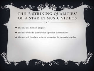 T H E ‘ 3 S T R I K I N G QUA L I T I E S ’ 
OF A STAR IN MUSIC VIDEOS 
 The star as a form of prophet 
 The star would be portrayed as a political commentator 
 The star will then be a point of resolution for the social conflict 
 