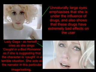 Unnaturally large eyes emphasises that she is under the influence of drugs, and also shows that these drugs have extremely bad effects on the user Lady Gaga - as herself – cries as she sings: ‘ Caught in a Bad Romance’  as if she is suggesting that the character is ‘caught’ in a terrible situation. She acts as the narrator in this particular image/setting.   