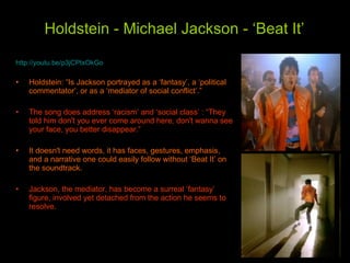 Holdstein - Michael Jackson - ‘Beat It’   http://youtu.be/p3jCPtxOkGo Holdstein: “Is Jackson portrayed as a ‘fantasy’, a ‘political commentator’, or as a ‘mediator of social conflict’.” The song does address ‘racism’ and ‘social class’ : “They told him don't you ever come around here, don't wanna see your face, you better disappear.”  It doesn't need words, it has faces, gestures, emphasis, and a narrative one could easily follow without ‘Beat It’ on the soundtrack. Jackson, the mediator, has become a surreal ‘fantasy’ figure, involved yet detached from the action he seems to resolve.  
