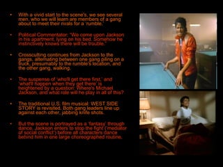 With a vivid start to the scene's, we see several men, who we will learn are members of a gang about to meet their rivals for a ‘rumble.’ Political Commentator: “We come upon Jackson in his apartment, lying on his bed. Somehow he instinctively knows there will be trouble.” Crosscutting continues from Jackson to the gangs, alternating between one gang piling on a truck, presumably to the rumble's location, and the other gang, walking.  The suspense of ‘who'll get there first,’ and ‘what'll happen when they get there’ is heightened by a question: Where's Michael Jackson, and what role will he play in all of this? The traditional U.S. film musical: WEST SIDE STORY is revisited. Both gang leaders line up against each other, jabbing knife shots.  But the scene is portrayed as a ‘fantasy’ through dance. Jackson enters to stop the fight (‘mediator of social conflict’) before all characters dance behind him in one large choreographed routine.   