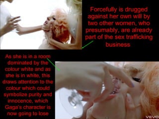 Forcefully is drugged against her own will by two other women, who presumably, are already part of the sex trafficking business   As she is in a room dominated by the colour white and as she is in white, this draws attention to the colour which could symbolize purity and innocence, which Gaga’s character is now going to lose 