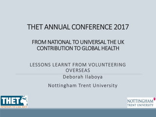 THET ANNUAL CONFERENCE 2017
FROM NATIONAL TO UNIVERSAL THE UK
CONTRIBUTION TO GLOBAL HEALTH
LESSONS LEARNT FROM VOLUNTEERING
OVERSEAS
Deborah Ilaboya
Nottingham Trent University
 