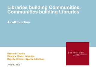 Libraries building Communities,
Communities building Libraries

A call to action




Deborah Jacobs
Director, Global Libraries
Deputy Director, Special Initiatives

June 16, 2009
 