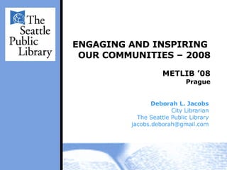 ENGAGING AND INSPIRING  OUR COMMUNITIES – 2008 METLIB ’08 Prague Deborah L. Jacobs City Librarian The Seattle Public Library [email_address] 