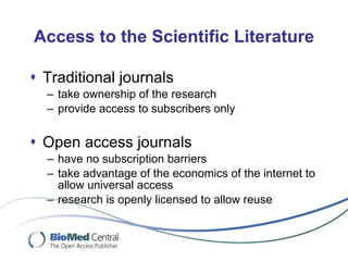 Access to the Scientific Literature Traditional journals take ownership of the research provide access to subscribers only Open access journals have no subscription barriers take advantage of the economics of the internet to allow universal access research is openly licensed to allow reuse 