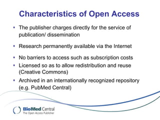 Characteristics of Open Access The publisher charges directly for the service of publication/ dissemination Research permanently available via the Internet No  barriers to access such as  subscription costs Licensed so as to allow redistribution and reuse (Creative Commons) Archived in an internationally recognized repository (e.g. PubMed Central) 