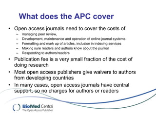 What does the APC cover Open access journals need to cover the costs of managing peer review,  Development, maintenance  and operation of online journal systems Formatting and mark up of articles, inclusion in indexing services Making sure readers and authors know about the journal Responding to authors/readers Publication fee is a very small fraction of the cost of doing research Most open access publishers give waivers to authors from developing countries In many cases, open access journals have central support, so no charges for authors or readers 