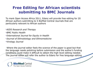 Free Editing for African scientists submitting to BMC Journals To mark Open Access Africa 2011, Edanz will provide free editing for 20 African authors submitting to 5 BioMed Central Journals that are particularly relevant to African authors  AIDS Research and Therapy BMC Public Health International Journal for Equity in Health Journal of Ethnobiology and Ethnomedicine Virology Journal Where the journal editor feels the science of the paper is good but that the language needs polishing before submission and the author’s funding conditions could make it difficult to obtain the high level editing needed. The journal editor will refer the author to Edanz for free language editing 