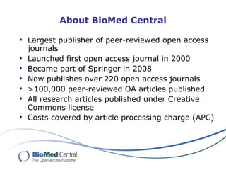About BioMed Central Largest publisher of peer-reviewed open access journals Launched first open access journal in 2000 Became part of Springer in 2008 Now publishes over 220 open access journals >100,000 peer-reviewed OA articles published  All research articles published under Creative Commons license Costs covered by article processing charge (APC) 