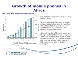 Growth of mobile phones in Africa Source: African Mobile Factbook 2008 International Telecommunications Union report (2009) “ The increase in the number of mobile cellular subscriptions over the last five years has defied all predictions and Africa remains the region with the highest mobile growth rate”  Although number of Internet users has also grown faster than in other regions: “ Africa’s ICT penetration levels in 2009 are still far behind the rest of the world and very few African countries reach ICT levels comparable to global averages” 
