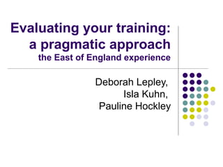 Evaluating your training:
a pragmatic approach
the East of England experience
Deborah Lepley,
Isla Kuhn,
Pauline Hockley
 