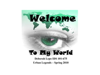 Welcome To My World Deborah Lepo IDS 101-675 Urban Legends – Spring 2010  
