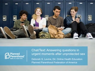 Chat/Text: Answering questions in
urgent moments after unprotected sex
Deborah S. Levine, Dir. Online Health Education
Planned Parenthood Federation of America
 