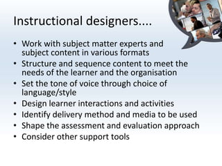 Instructional designers....
• Work with subject matter experts and
  subject content in various formats
• Structure and sequence content to meet the
  needs of the learner and the organisation
• Set the tone of voice through choice of
  language/style
• Design learner interactions and activities
• Identify delivery method and media to be used
• Shape the assessment and evaluation approach
• Consider other support tools
 