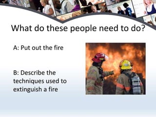 What do these people need to do?
A: Put out the fire


B: Describe the
techniques used to
extinguish a fire
 