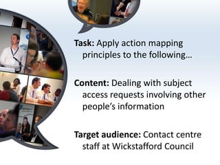 Task: Apply action mapping
  principles to the following…

Content: Dealing with subject
  access requests involving other
  people’s information

Target audience: Contact centre
  staff at Wickstafford Council
 