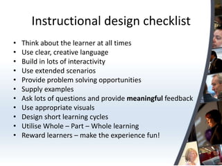 Instructional design checklist
•   Think about the learner at all times
•   Use clear, creative language
•   Build in lots of interactivity
•   Use extended scenarios
•   Provide problem solving opportunities
•   Supply examples
•   Ask lots of questions and provide meaningful feedback
•   Use appropriate visuals
•   Design short learning cycles
•   Utilise Whole – Part – Whole learning
•   Reward learners – make the experience fun!
 