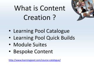 What is Content
      Creation ?
•   Learning Pool Catalogue
•   Learning Pool Quick Builds
•   Module Suites
•   Bespoke Content
http://www.learningpool.com/course-catalogue/
 