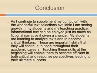 Conclusion

   As I continue to supplement my curriculum with
    the wonderful text selections available I am seeing
    growth in my students and my teaching practice.
    Informational text can be enjoyed just as much as
    fictional narrative if given a chance. My students
    are learning to analyze texts and to become
    critical thinkers. These are important skills that
    they will continue to hone throughout their
    academic careers. Teaching these skills at the
    beginning will enable them to become efficient in
    both critical and response perspectives leading to
    their ultimate success.
 