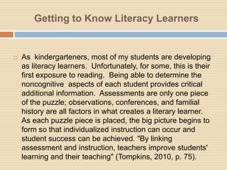 Getting to Know Literacy Learners


   As kindergarteners, most of my students are developing
    as literacy learners. Unfortunately, for some, this is their
    first exposure to reading. Being able to determine the
    noncognitive aspects of each student provides critical
    additional information. Assessments are only one piece
    of the puzzle; observations, conferences, and familial
    history are all factors in what creates a literary learner.
    As each puzzle piece is placed, the big picture begins to
    form so that individualized instruction can occur and
    student success can be achieved. "By linking
    assessment and instruction, teachers improve students'
    learning and their teaching" (Tompkins, 2010, p. 75).
 