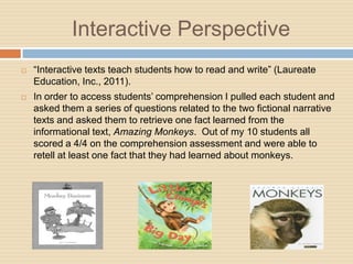 Interactive Perspective
   “Interactive texts teach students how to read and write” (Laureate
    Education, Inc., 2011).
   In order to access students‟ comprehension I pulled each student and
    asked them a series of questions related to the two fictional narrative
    texts and asked them to retrieve one fact learned from the
    informational text, Amazing Monkeys. Out of my 10 students all
    scored a 4/4 on the comprehension assessment and were able to
    retell at least one fact that they had learned about monkeys.
 