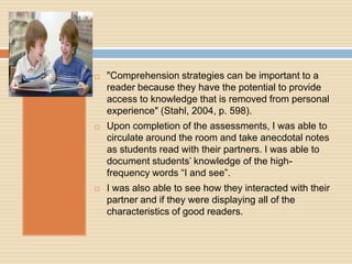    "Comprehension strategies can be important to a
    reader because they have the potential to provide
    access to knowledge that is removed from personal
    experience" (Stahl, 2004, p. 598).
   Upon completion of the assessments, I was able to
    circulate around the room and take anecdotal notes
    as students read with their partners. I was able to
    document students‟ knowledge of the high-
    frequency words “I and see”.
   I was also able to see how they interacted with their
    partner and if they were displaying all of the
    characteristics of good readers.
 