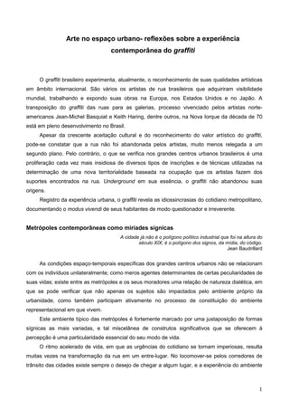 Arte no espaço urbano- reflexões sobre a experiência
                                   contemporânea do graffiti



     O graffiti brasileiro experimenta, atualmente, o reconhecimento de suas qualidades artísticas
em âmbito internacional. São vários os artistas de rua brasileiros que adquiriram visibilidade
mundial, trabalhando e expondo suas obras na Europa, nos Estados Unidos e no Japão. A
transposição do graffiti das ruas para as galerias, processo vivenciado pelos artistas norte-
americanos Jean-Michel Basquiat e Keith Haring, dentre outros, na Nova Iorque da década de 70
está em pleno desenvolvimento no Brasil.
     Apesar da crescente aceitação cultural e do reconhecimento do valor artístico do graffiti,
pode-se constatar que a rua não foi abandonada pelos artistas, muito menos relegada a um
segundo plano. Pelo contrário, o que se verifica nos grandes centros urbanos brasileiros é uma
proliferação cada vez mais insidiosa de diversos tipos de inscrições e de técnicas utilizadas na
determinação de uma nova territorialidade baseada na ocupação que os artistas fazem dos
suportes encontrados na rua. Underground em sua essência, o graffiti não abandonou suas
origens.
     Registro da experiência urbana, o graffiti revela as idiossincrasias do cotidiano metropolitano,
documentando o modus vivendi de seus habitantes de modo questionador e irreverente.


Metrópoles contemporâneas como miríades sígnicas
                                       A cidade já não é o polígono político industrial que foi na altura do
                                               século XIX; é o polígono dos signos, da mídia, do código.
                                                                                          Jean Baudrillard


     As condições espaço-temporais específicas dos grandes centros urbanos não se relacionam
com os indivíduos unilateralmente, como meros agentes determinantes de certas peculiaridades de
suas vidas; existe entre as metrópoles e os seus moradores uma relação de natureza dialética, em
que se pode verificar que não apenas os sujeitos são impactados pelo ambiente próprio da
urbanidade, como também participam ativamente no processo de constituição do ambiente
representacional em que vivem.
     Este ambiente típico das metrópoles é fortemente marcado por uma justaposição de formas
sígnicas as mais variadas, e tal miscelânea de construtos significativos que se oferecem à
percepção é uma particularidade essencial do seu modo de vida.
     O ritmo acelerado de vida, em que as urgências do cotidiano se tornam imperiosas, resulta
muitas vezes na transformação da rua em um entre-lugar. No locomover-se pelos corredores de
trânsito das cidades existe sempre o desejo de chegar a algum lugar, e a experiência do ambiente



                                                                                                          1
 