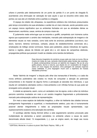 urbano é premida pelo deslocamento de um ponto de partida A a um ponto de chegada B,
acarretando uma diminuição de valoração de tudo aquilo o que se encontra entre estes dois
pontos; as ruas são um interlúdio entre a partida e a chegada.
        O espaço da cidade não ultrapassa, na experiência cotidiana dos indivíduos pressurizados
pelo tempo cronométrico de suas atividades o caráter de um mero intervalo, sendo percebido como
um espaço menos significativo que os ambientes fechados em que as atividades diárias se
desenvolvem; escritórios, casas, centros de compra e lazer etc.
        É justamente neste entre-lugar que se encontra o graffiti, competindo com inúmeros outros
signos que superpovoam o cenário das metrópoles, marcado pela sobreposição de imagens e de
elementos visuais os mais variados, como toda sorte de anúncios publicitários (out-doors, bus-
doors, banners, letreiros luminosos, cartazes, placas de estabelecimentos comerciais etc.),
sinalizações de tráfego (sinais luminosos, faixas para pedestres, placas indicativas de lugares,
bairros e regiões, placas de trânsito em geral etc.) e, em época de campanhas eleitorais,
propagandas políticas que parecem invadir as cidades como bandos de bárbaros.


                                 Esse discurso imaginário do comércio ocupa cada vez mais os muros. Ele se
                                 mostra em todas as ruas, somente interrompido pelas fendas das avenidas.
                                 A cidade contemporânea torna-se um labirinto de imagens. Ela se dá uma
                                 grafia própria, diurna e noturna, que dispõe de um vocabulário de imagens
                                 sobre um novo espaço de escritura. Uma paisagem de cartazes organiza
                                 nossa realidade. É uma linguagem mural com o repertório de nossas
                                                       1
                                 felicidades próximas.


        Neste “labirinto de imagens” a disputa pelo olhar dos transeuntes é ferrenha, e a cada dia
novos artifícios publicitários são criados no intuito de conquistar a atenção de potenciais
consumidores e de impactar de alguma forma a percepção já saturada dos indivíduos, o que
resulta em verdadeiros atentados contra o meio-ambiente e em infinitas formas do que pode ser
enxergado como poluição visual.
        A cidade se apresenta, assim, como um verdadeiro mar de signos, onde o olhar do indivíduo
percorre caminhos inusitados em meio a um cenário imagético fragmentado e profundamente
marcado pela sobreposição caótica de representações.
        Em meio a essa espécie de balbúrdia imagética, o olhar do habitante das cidades torna-se
analogamente fragmentado e superficial, e inevitavelmente seletivo, pois não é humanamente
possível      atentar   integralmente     a   todas    as   proposições        visuais   apresentadas,   cujo
superpovoamento ocasiona uma saturação dos sentidos.
        O sociólogo alemão Georg Simmel atribui a este esgotamento sensitivo provocado pela
multiplicidade de elementos a serem percebidos no ambiente urbano a causa da assim
denominada atitude blasé: “A incapacidade, (...), que se origina assim, de reagir aos novos

1
    CERTEAU, Michel de. A cultura no plural. São Paulo: Papirus, 1995, p. 46


                                                                                                           2
 
