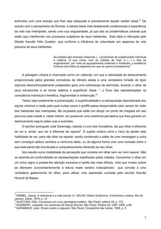 estímulos com uma energia que lhes seja adequada é precisamente aquele caráter blasé.”2 De
acordo com o pensamento de Simmel, a atitude blasé está diretamente condicionada à experiência
da vida nas metrópoles, sendo uma sua singularidade, já que são as problemáticas urbanas que
estão aqui interferindo nos processos subjetivos de seus habitantes. Esta idéia é reforçada pelo
filósofo francês Félix Guattari, que confirma a influência da urbanidade em aspectos da vida
psíquica de seus habitantes.


                               As cidades são imensas máquinas (...) produtoras de subjetividade individual
                               e coletiva. O que conta, com as cidades de hoje, é (...) o fato de
                               engendrarem, por meio de equipamentos materiais e imateriais, a existência
                                                                                              3
                               humana sob todos os aspectos em que se queira considerá-los.


     A paisagem urbana é vivenciada como um videoclip, em que a velocidade do deslocamento
proporcionada pelos grandes corredores de trânsito aliada a uma verdadeira miríade de tipos
sígnicos descontinuadamente justapostos gera uma sobrecarga de estímulos, levando o olhar de
seus transeuntes a se tornar seletiva e superficial; blasé. “...o fluxo das representações na
consciência individual é frenético, fragmentado e ininterrupto.”4
     Talvez seja exatamente a pulverização, a superficialidade e a sobreposição desordenada dos
signos urbanos a razão pela qual muitas vezes o graffiti passa despercebido pelo campo de visão
dos habitantes das metrópoles, tão ocupados que estão em atingir um ponto de chegada em seu
percurso pela cidade e, neste ínterim, em preservar uma coerência perceptiva que lhes garanta um
deslocamento seguro pelas ruas e avenidas.
     O escritor português José Saramago, citando o Livro dos Conselhos, diz que olhar é diferente
de ver e, ainda, que ver é diferente de reparar5. O sujeito urbano corre o risco de perder esta
habilidade de ver, para não dizer de reparar, sendo condenado a saltar de uma mensagem a outra
sem conseguir atribuir sentidos a nenhuma delas, ou de alguma forma criar uma conexão entre o
que está sendo tão tumultuada e compulsivamente oferecido ao seu olhar.
     Isto resulta numa modalidade de percepção que consiste em olhar sem ver nem reparar. Não
se assimila em profundidade as representações espalhadas pelas cidades. Concentrar o olhar em
um único signo e prestar-lhe atenção exclusiva é tarefa das mais difíceis, visto que muitos outros
se oferecem concomitantemente à leitura neste cenário indisciplinado               que convida a uma
verdadeira gastronomia do olhar, para utilizar uma expressão cunhada pelo escritor francês
Honoré de Balzac.




2
  SIMMEL, Georg. A metrópole e a vida mental. In: VELHO, Otávio Guilherme. O fenômeno urbano. Rio de
Janeiro: Zahar, 1979, p. 12
3
  GUATTARI, Félix. Caosmose-um novo paradigma estético. São Paulo: editora 34, p. 172
4
  WAIZBORT, Leopoldo. As aventuras de Georg Simmel. São Paulo: Editora 34: USP, 2000, p.88
5
  SARAMAGO, José. Ensaio sobre a cegueira. São Paulo: Companhia das Letras, 1998, p. 9


                                                                                                         3
 