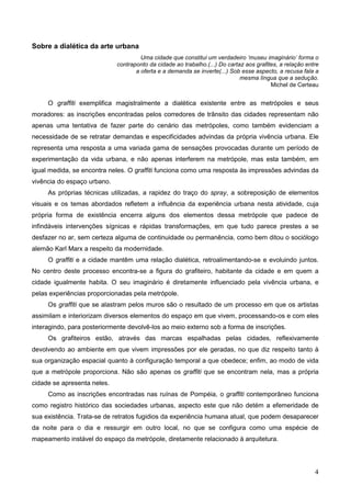 Sobre a dialética da arte urbana
                                      Uma cidade que constitui um verdadeiro ‘museu imaginário’ forma o
                             contraponto da cidade ao trabalho.(...) Do cartaz aos grafites, a relação entre
                                    a oferta e a demanda se inverte(...) Sob esse aspecto, a recusa fala a
                                                                             mesma língua que a sedução.
                                                                                         Michel de Certeau


     O graffiti exemplifica magistralmente a dialética existente entre as metrópoles e seus
moradores: as inscrições encontradas pelos corredores de trânsito das cidades representam não
apenas uma tentativa de fazer parte do cenário das metrópoles, como também evidenciam a
necessidade de se retratar demandas e especificidades advindas da própria vivência urbana. Ele
representa uma resposta a uma variada gama de sensações provocadas durante um período de
experimentação da vida urbana, e não apenas interferem na metrópole, mas esta também, em
igual medida, se encontra neles. O graffiti funciona como uma resposta às impressões advindas da
vivência do espaço urbano.
     As próprias técnicas utilizadas, a rapidez do traço do spray, a sobreposição de elementos
visuais e os temas abordados refletem a influência da experiência urbana nesta atividade, cuja
própria forma de existência encerra alguns dos elementos dessa metrópole que padece de
infindáveis intervenções sígnicas e rápidas transformações, em que tudo parece prestes a se
desfazer no ar, sem certeza alguma de continuidade ou permanência, como bem ditou o sociólogo
alemão Karl Marx a respeito da modernidade.
     O graffiti e a cidade mantêm uma relação dialética, retroalimentando-se e evoluindo juntos.
No centro deste processo encontra-se a figura do grafiteiro, habitante da cidade e em quem a
cidade igualmente habita. O seu imaginário é diretamente influenciado pela vivência urbana, e
pelas experiências proporcionadas pela metrópole.
     Os graffiti que se alastram pelos muros são o resultado de um processo em que os artistas
assimilam e interiorizam diversos elementos do espaço em que vivem, processando-os e com eles
interagindo, para posteriormente devolvê-los ao meio externo sob a forma de inscrições.
     Os grafiteiros estão, através das marcas espalhadas pelas cidades, reflexivamente
devolvendo ao ambiente em que vivem impressões por ele geradas, no que diz respeito tanto à
sua organização espacial quanto à configuração temporal a que obedece; enfim, ao modo de vida
que a metrópole proporciona. Não são apenas os graffiti que se encontram nela, mas a própria
cidade se apresenta neles.
     Como as inscrições encontradas nas ruínas de Pompéia, o graffiti contemporâneo funciona
como registro histórico das sociedades urbanas, aspecto este que não detém a efemeridade de
sua existência. Trata-se de retratos fugidios da experiência humana atual, que podem desaparecer
da noite para o dia e ressurgir em outro local, no que se configura como uma espécie de
mapeamento instável do espaço da metrópole, diretamente relacionado à arquitetura.




                                                                                                          4
 