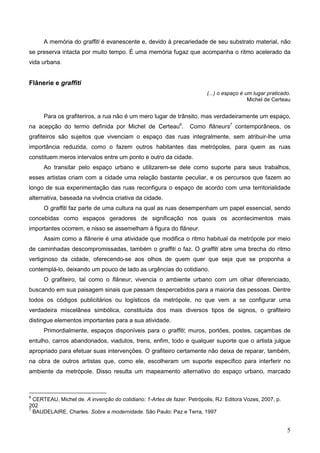 A memória do graffiti é evanescente e, devido à precariedade de seu substrato material, não
se preserva intacta por muito tempo. É uma memória fugaz que acompanha o ritmo acelerado da
vida urbana.


Flânerie e graffiti
                                                                         (...) o espaço é um lugar praticado.
                                                                                           Michel de Certeau


      Para os grafiteriros, a rua não é um mero lugar de trânsito, mas verdadeiramente um espaço,
na acepção do termo definida por Michel de Certeau6.              Como flâneurs7 contemporâneos, os
grafiteiros são sujeitos que vivenciam o espaço das ruas integralmente, sem atribuir-lhe uma
importância reduzida, como o fazem outros habitantes das metrópoles, para quem as ruas
constituem meros intervalos entre um ponto e outro da cidade.
      Ao transitar pelo espaço urbano e utilizarem-se dele como suporte para seus trabalhos,
esses artistas criam com a cidade uma relação bastante peculiar, e os percursos que fazem ao
longo de sua experimentação das ruas reconfigura o espaço de acordo com uma territorialidade
alternativa, baseada na vivência criativa da cidade.
      O graffiti faz parte de uma cultura na qual as ruas desempenham um papel essencial, sendo
concebidas como espaços geradores de significação nos quais os acontecimentos mais
importantes ocorrem, e nisso se assemelham à figura do flâneur.
      Assim como a flânerie é uma atividade que modifica o ritmo habitual da metrópole por meio
de caminhadas descompromissadas, também o graffiti o faz. O graffiti abre uma brecha do ritmo
vertiginoso da cidade, oferecendo-se aos olhos de quem quer que seja que se proponha a
contemplá-lo, deixando um pouco de lado as urgências do cotidiano.
      O grafiteiro, tal como o flâneur, vivencia o ambiente urbano com um olhar diferenciado,
buscando em sua paisagem sinais que passam despercebidos para a maioria das pessoas. Dentre
todos os códigos publicitários ou logísticos da metrópole, no que vem a se configurar uma
verdadeira miscelânea simbólica, constituída dos mais diversos tipos de signos, o grafiteiro
distingue elementos importantes para a sua atividade.
      Primordialmente, espaços disponíveis para o graffiti; muros, portões, postes, caçambas de
entulho, carros abandonados, viadutos, trens, enfim, todo e qualquer suporte que o artista julgue
apropriado para efetuar suas intervenções. O grafiteiro certamente não deixa de reparar, também,
na obra de outros artistas que, como ele, escolheram um suporte específico para interferir no
ambiente da metrópole. Disso resulta um mapeamento alternativo do espaço urbano, marcado



6
  CERTEAU, Michel de. A invenção do cotidiano: 1-Artes de fazer. Petrópolis, RJ: Editora Vozes, 2007, p.
202
7
  BAUDELAIRE, Charles. Sobre a modernidade. São Paulo: Paz e Terra, 1997


                                                                                                           5
 