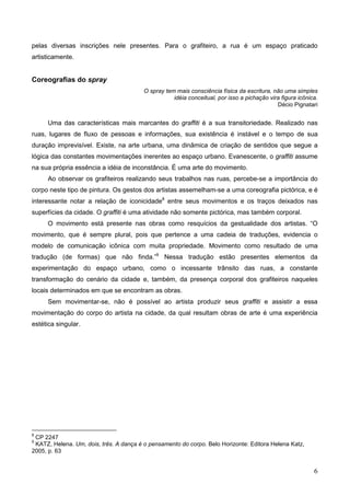 pelas diversas inscrições nele presentes. Para o grafiteiro, a rua é um espaço praticado
artisticamente.


Coreografias do spray
                                         O spray tem mais consciência física da escritura, não uma simples
                                                    idéia conceitual, por isso a pichação vira figura icônica.
                                                                                             Décio Pignatari


     Uma das características mais marcantes do graffiti é a sua transitoriedade. Realizado nas
ruas, lugares de fluxo de pessoas e informações, sua existência é instável e o tempo de sua
duração imprevisível. Existe, na arte urbana, uma dinâmica de criação de sentidos que segue a
lógica das constantes movimentações inerentes ao espaço urbano. Evanescente, o graffiti assume
na sua própria essência a idéia de inconstância. É uma arte do movimento.
     Ao observar os grafiteiros realizando seus trabalhos nas ruas, percebe-se a importância do
corpo neste tipo de pintura. Os gestos dos artistas assemelham-se a uma coreografia pictórica, e é
interessante notar a relação de iconicidade8 entre seus movimentos e os traços deixados nas
superfícies da cidade. O graffiti é uma atividade não somente pictórica, mas também corporal.
     O movimento está presente nas obras como resquícios da gestualidade dos artistas. “O
movimento, que é sempre plural, pois que pertence a uma cadeia de traduções, evidencia o
modelo de comunicação icônica com muita propriedade. Movimento como resultado de uma
tradução (de formas) que não finda.”9 Nessa tradução estão presentes elementos da
experimentação do espaço urbano, como o incessante trânsito das ruas, a constante
transformação do cenário da cidade e, também, da presença corporal dos grafiteiros naqueles
locais determinados em que se encontram as obras.
     Sem movimentar-se, não é possível ao artista produzir seus graffiti e assistir a essa
movimentação do corpo do artista na cidade, da qual resultam obras de arte é uma experiência
estética singular.




8
 CP 2247
9
 KATZ, Helena. Um, dois, três. A dança é o pensamento do corpo. Belo Horizonte: Editora Helena Katz,
2005, p. 63


                                                                                                            6
 