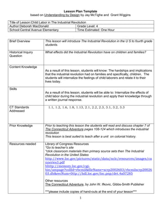 Lesson Plan Template <br />based on Understanding by Design by Jay McTighe and  Grant Wiggins<br />Title of Lesson:Child Labor in The Industrial RevolutionAuthor:Deborah MacDonaldGrade Level: 4School:Central Avenue ElementaryTime Estimated: One Hour<br />Brief OverviewThis lesson will introduce The Industrial Revolution in the U S to fourth grade students.  Historical Inquiry QuestionWhat effects did the Industrial Revolution have on children and families?Content KnowledgeAs a result of this lesson, students will know: The hardships and implications that the industrial revolution had on families and specifically, children.  The students will internalize the feelings of child laborers and relate it to their lives today.SkillsAs a result of this lesson, students will be able to: Internalize the effects of child labor during the industrial revolution and apply their knowledge through a written journal response.CT Standards Addressed   1.1, 1.2, 1.6, 1.8, 1.13, 2.1, 2.2, 2.3, 3.1, 3.2, 3.3Prior KnowledgePrior to teaching this lesson the students will read and discuss chapter 7 of The Connecticut Adventure pages 108-124 which introduces the industrial revolutionThis lesson is best suited to teach after a unit  on colonial history.Resources neededLibrary of Congress Resources *Go to teacher’s site*click classroom materials then primary source sets then The Industrial Revolution in the United Stateshttp://www.loc.gov/pictures/static/data/nclc/resources/images/canneries3.pdfhhttp://memory.loc.gov/cgi-bin/ampage?collId=rbcmil&fileName=scrp2002603/rbcmilscrp2002603.db&recNum=0ttp://hdl.loc.gov/loc.pnp/det.4a07285Other resourcesThe Connecticut Adventure, by John W. Ifkovic, Gibbs-Smith Publisher***please include copies of hand-outs at the end of your lesson***Process of LessonExplain how the lesson will unfold. Write this section so that another teacher could follow your instructions.Focus Question posted on chart paper:  How is the life of a child laborer the same and/or different than your life?Hook/Warm Up: Using the Smartboard, show the image Breaker Boys… Discuss scenarios of how this photo relates to the Industrial Revolution and children (open discussion)Inquiry Activity:Student handouts: 1.  Child Labor in the Canning Industry of Maryland.2.  Child Labor by Mrs StewardsonStudents will read the two handouts in groups of three or four then highlight the most important parts as they relate to the focus question.All groups will come together for a brief discussion on what was highlighted in each group as well as the content of the writings.  Students will  have the opportunity to revise what they have highlighted during the whole class discussion.Application Activity:The students will create a one page journal entry answering the focus question.  Rubric will be provided to the students prior to the start of the writing piece.EvaluationSee attachedPossibilities for DifferentiationHow can this lesson be adapted for different learners (Visual, Spatial, etc.) or different classes (Honors, Special Education, English Language Learners)?*Activity could be presented orally*Activity can be shortened or lengthened to suit specific needs.* Higher level students could access the Library of Congress and find an additional primary source document.<br />