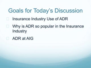 Goals for Today’s Discussion 
 Insurance Industry Use of ADR 
 Why is ADR so popular in the Insurance 
Industry 
 ADR a...