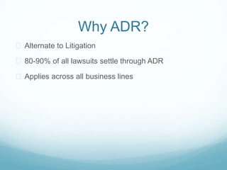 Why ADR? 
 Alternate to Litigation 
 80-90% of all lawsuits settle through ADR 
 Applies across all business lines 
 