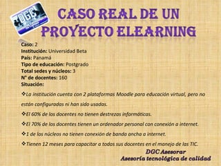 Caso:  2 Institución:  Universidad Beta  País:  Panamá Tipo de educación:  Postgrado Total sedes y núcleos:  3  N° de docentes:  160 Situación: La institución cuenta con 2 plataformas Moodle para educación virtual, pero no están configuradas ni han sido usadas. El 60% de los docentes no tienen destrezas informáticas. El 70% de los docentes tienen un ordenador personal con conexión a internet. 1 de los núcleos no tienen conexión de banda ancha a internet. Tienen 12 meses para capacitar a todos sus docentes en el manejo de las TIC. 