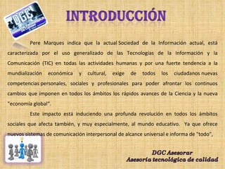 Pere Marques indica que la actual Sociedad de la Información actual, está caracterizada por el uso generalizado de las Tecnologías de la Información y la Comunicación (TIC) en todas las actividades humanas y por una fuerte tendencia a la mundialización económica y cultural, exige de todos los ciudadanos nuevas competencias personales, sociales y profesionales para poder afrontar los continuos cambios que imponen en todos los ámbitos los rápidos avances de la Ciencia y la nueva "economía global“. Este impacto está induciendo una profunda revolución en todos los ámbitos sociales que afecta también, y muy especialmente, al mundo educativo.  Ya que ofrece nuevos sistemas de comunicación interpersonal de alcance universal e informa de "todo",  