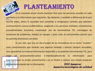 En la sociedad actual resulta bastante fácil para las personas acceder en cada momento a la información que requieren. No obstante, y también a diferencia de lo que ocurría antes, ahora la sociedad está sometida a vertiginosos cambios que plantean continuamente nuevas problemáticas, exigiendo a las personas múltiples competencias procedimentales (iniciativa, creatividad, uso de herramientas TIC, estrategias de resolución de problemas, trabajo en equipo...) para crear el conocimiento preciso que les permita afrontarlas con éxito. Es por ello, que hoy en día el papel de los formadores no es tanto "enseñar" unos conocimientos que tendrán una vigencia limitada y estarán siempre accesibles, sino aprovechar la inmensa información disponible y las potentes herramientas TIC, para exigir un procesamiento activo e interdisciplinario de la información para que construyan su propio conocimiento y no se limiten a realizar una simple recepción pasiva-memorización de la información. 