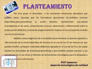 Por otra parte, la diversidad  y las constantes situaciones educativas que pueden darse, aconseja que los formadores aprovechen los múltiples recursos disponibles para personalizar la acción docente, manteniendo una actitud investigadora en las aulas, compartiendo recursos, observando y reflexionando sobre la propia acción didáctica y buscando progresivamente mejoras en las actuaciones acordes con las circunstancias. Debido a estas exigencias de la sociedad actual entonces se plantea capacitar a 160 Docentes de la Universidad Beta de Panama en el uso de las Tic de manera tal, que puedan diseñar y preparar materiales didácticos apoyado en el uso de las Tics, las cuales faciliten las actividades de enseñanza/aprendizaje y que también puedan asesorar a sus estudiantes en el uso eficaz y eficiente de herramientas tecnológicas para la búsqueda y recuperación de la información. 