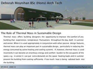 Deborah Moynihan BSc (Hons) Arch Tech




The Role of Thermal Mass in Sustainable Design
  Thermal mass offers building designers the opportunity to improve the comfort of any
  building that experiences temperature fluctuations throughout the day, both in summer
  and winter. When it is used appropriately in conjunction with other passive design features,
  thermal mass can play an important part in sustainable design, particularly in reducing the
  energy consumed by active heating and cooling systems. If, however, thermal mass is used
  incorrectly it can become an enormous energy and comfort burden to the occupants of the
  space, e.g. in winter it can put extra demands on the space heating loads and in summer
  prevent the building from cooling sufficiently if too much heat is being radiated back into
  the building.

DT105/4 - 2009-10                                                         deborah.moynihan@gmail.com
 