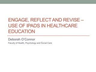 ENGAGE, REFLECTAND REVISE –
USE OF IPADS IN HEALTHCARE
EDUCATION
Deborah O’Connor
Faculty of Health, Psychology and Social Care
 