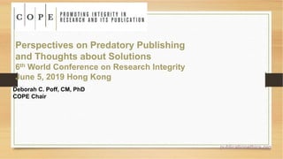 Perspectives on Predatory Publishing
and Thoughts about Solutions
6th World Conference on Research Integrity
June 5, 2019 Hong Kong
Deborah C. Poff, CM, PhD
COPE Chair
publicationethics.org
 