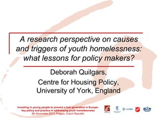 A research perspective on causes and triggers of youth homelessness: what lessons for policy makers? 
Deborah Quilgars, 
Centre for Housing Policy, University of York, England 
Investing in young people to prevent a lost generation in Europe: key policy and practice in addressing youth homelessness 8th November 2013, Prague, Czech Republic  