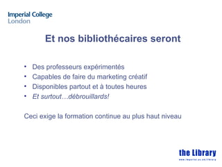 Et nos bibliothécaires seront

•   Des professeurs expérimentés
•   Capables de faire du marketing créatif
•   Disponibles partout et à toutes heures
•   Et surtout…débrouillards!

Ceci exige la formation continue au plus haut niveau
 