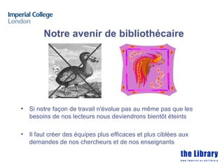 Notre avenir de bibliothécaire




•   Si notre façon de travail n'évolue pas au même pas que les
    besoins de nos lecteurs nous deviendrons bientôt éteints

•   Il faut créer des équipes plus efficaces et plus ciblées aux
    demandes de nos chercheurs et de nos enseignants
 