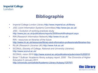 Bibliographie
•   Imperial College London Library http://www.imperial.ac.uk/library
•   JISC (Joint Information Systems Committee) http://www.jisc.ac.uk/
    JISC - Evolution of working practices study
    http://www.jisc.ac.uk/publications/reports/2009/workitfinalreport.aspx
•   RIN (Research Information Network) http://www.rin.ac.uk/
    RIN - resources on libraries of the future
    http://www.rin.ac.uk/resources/library-and-information-professionals/libraries-future
•   RLUK (Research Libraries UK) http://www.rluk.ac.uk/
•   SCONUL (Society of College, National and University Libraries)
    http://www.sconul.ac.uk/
    SCONUL vision 2010 http://www.sconul.ac.uk/publications/pubs/vision%202010
•   Brian T Sullivan ‘Academic library autopsy report, 2050’ The Chronicle of Higher
    Education 5 January 2011
    http://chronicle.com/article/Academic-Library-Autopsy/125767/
 
