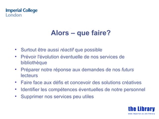 Alors – que faire?

• Surtout être aussi réactif que possible
• Prévoir l'évolution éventuelle de nos services de
  bibliothèque
• Préparer notre réponse aux demandes de nos futurs
  lecteurs
• Faire face aux défis et concevoir des solutions créatives
• Identifier les compétences éventuelles de notre personnel
• Supprimer nos services peu utiles
 